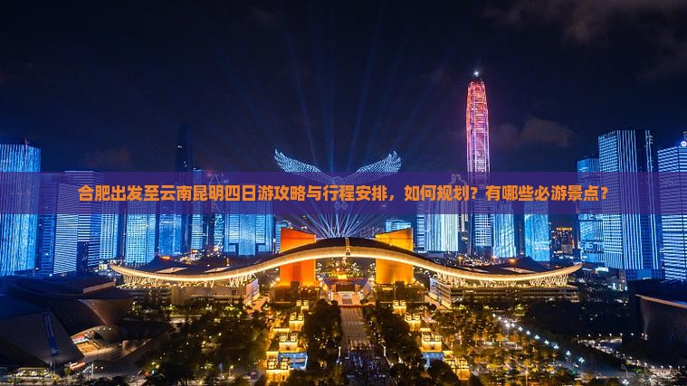 合肥出发至云南昆明四日游攻略与行程安排，如何规划？有哪些必游景点？