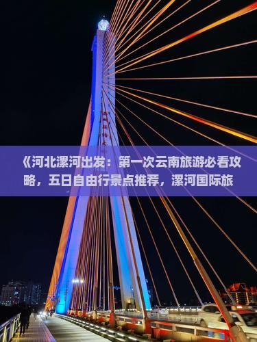 《河北漯河出发：第一次云南旅游必看攻略，五日自由行景点推荐，漯河国际旅行社权威信息》