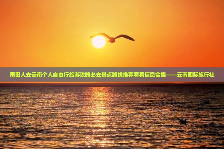 莆田人去云南个人自由行旅游攻略必去景点路线推荐看看信息合集——云南国际旅行社