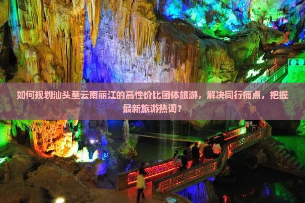 如何规划汕头至云南丽江的高性价比团体旅游，解决同行痛点，把握最新旅游热词？