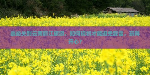 嘉峪关到云南丽江旅游，如何规划才能避免踩雷，玩得开心？