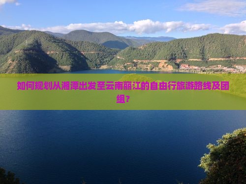 如何规划从湘潭出发至云南丽江的自由行旅游路线及团组？