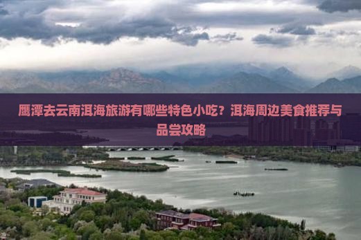鹰潭去云南洱海旅游有哪些特色小吃？洱海周边美食推荐与品尝攻略