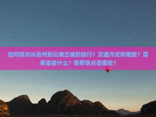 如何规划从宿州到云南古城的旅行？交通方式有哪些？需要准备什么？推荐景点是哪些？