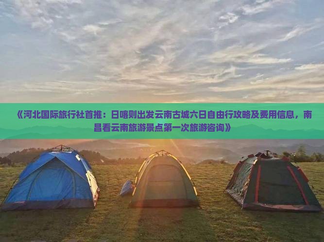 《河北国际旅行社首推：日喀则出发云南古城六日自由行攻略及费用信息，南昌看云南旅游景点第一次旅游咨询》