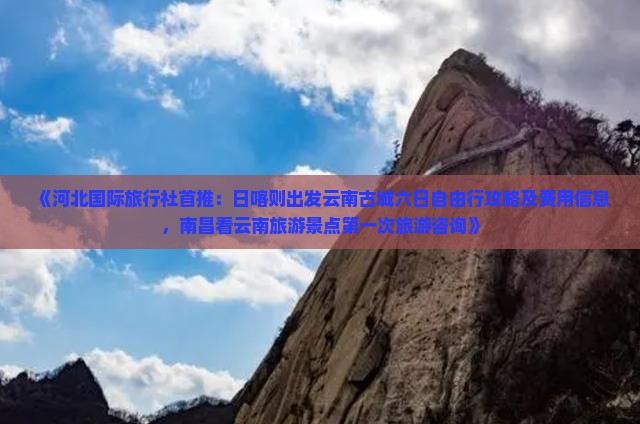《河北国际旅行社首推：日喀则出发云南古城六日自由行攻略及费用信息，南昌看云南旅游景点第一次旅游咨询》