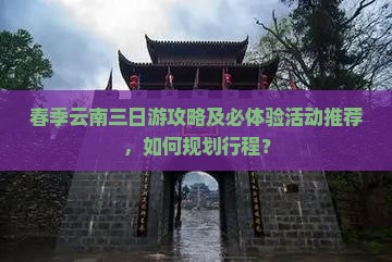 春季云南三日游攻略及必体验活动推荐，如何规划行程？