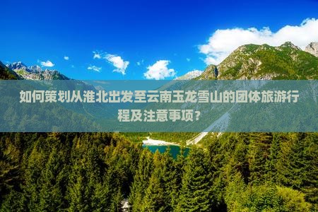 如何策划从淮北出发至云南玉龙雪山的团体旅游行程及注意事项？