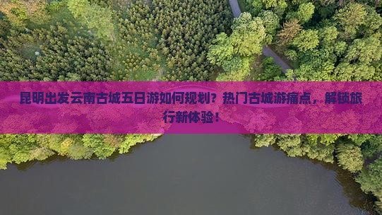 昆明出发云南古城五日游如何规划？热门古城游痛点，解锁旅行新体验！