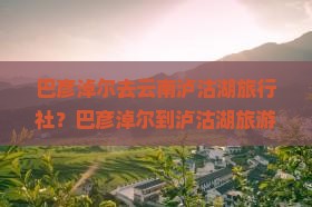 巴彦淖尔去云南泸沽湖旅行社？巴彦淖尔到泸沽湖旅游攻略、低价定制游火热招募中！