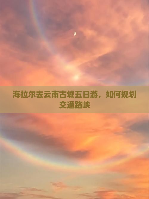 海拉尔去云南古城五日游，如何规划交通路峡