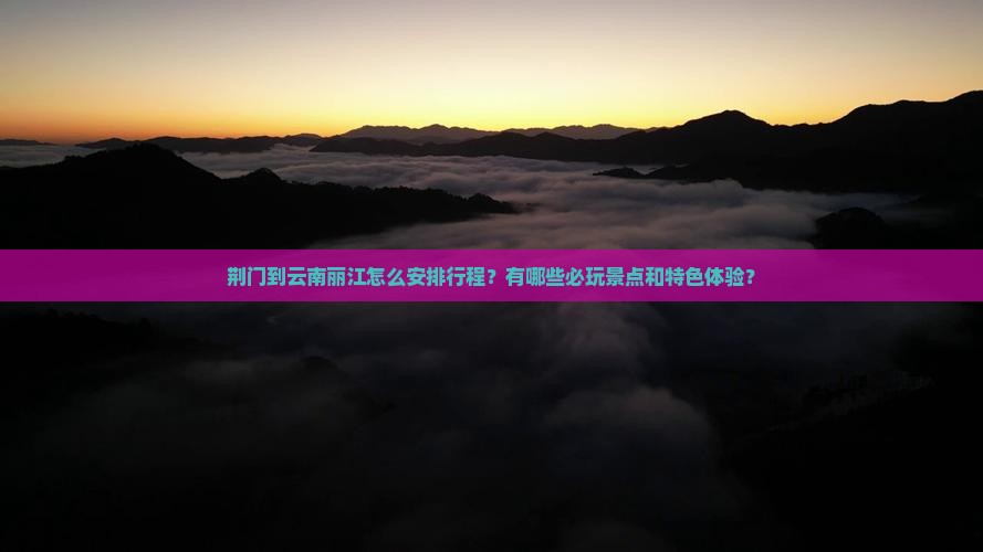 荆门到云南丽江怎么安排行程？有哪些必玩景点和特色体验？