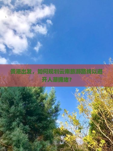 贵港出发，如何规划云南旅游路线以避开人潮拥堵？