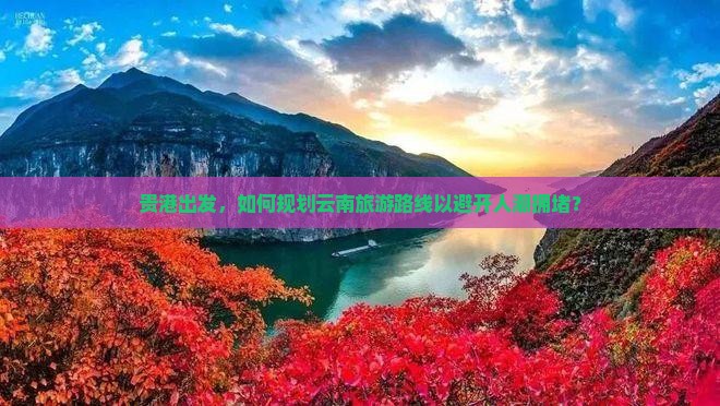 贵港出发，如何规划云南旅游路线以避开人潮拥堵？