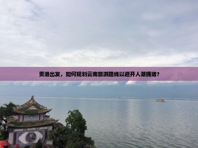 贵港出发，如何规划云南旅游路线以避开人潮拥堵？