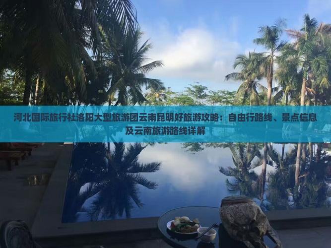 河北国际旅行社洛阳大型旅游团云南昆明好旅游攻略：自由行路线、景点信息及云南旅游路线详解