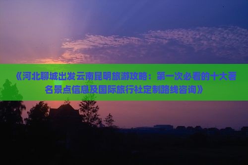 《河北聊城出发云南昆明旅游攻略：第一次必看的十大著名景点信息及国际旅行社定制路线咨询》