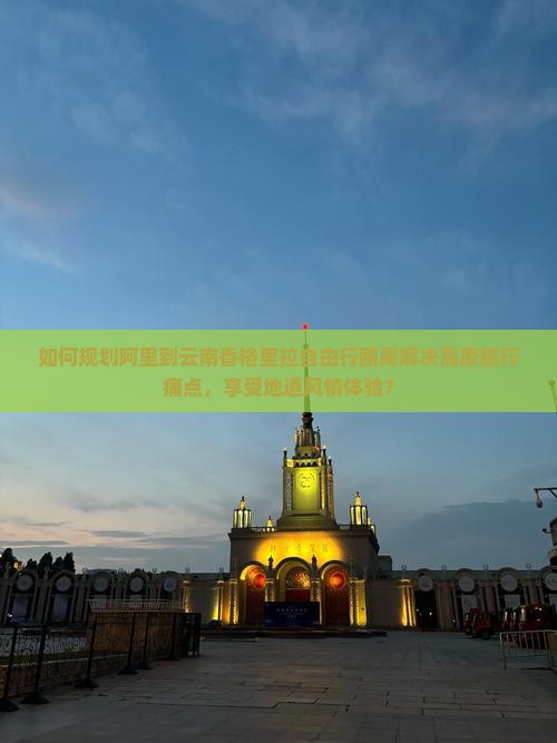 如何规划阿里到云南香格里拉自由行路犀解决高原旅行痛点，享受地道风情体验？
