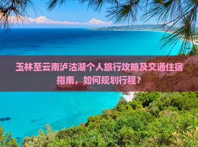 玉林至云南泸沽湖个人旅行攻略及交通住宿指南，如何规划行程？