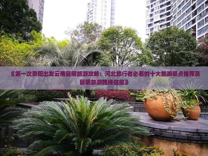 《第一次贵阳出发云南昆明旅游攻略：河北旅行者必看的十大旅游景点推荐及昆明旅游路线信息》