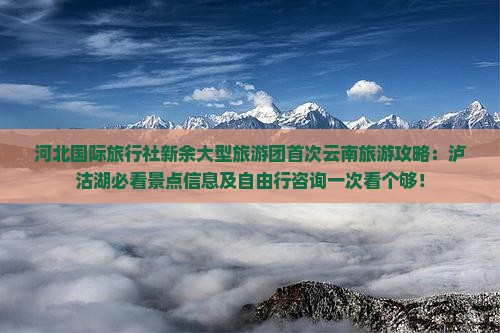 河北国际旅行社新余大型旅游团首次云南旅游攻略：泸沽湖必看景点信息及自由行咨询一次看个够！