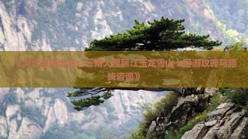 《河北襄阳出发：云南大理丽江玉龙雪山七日游攻略与路线咨询》