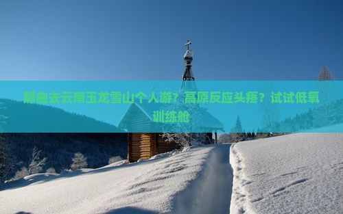 那曲去云南玉龙雪山个人游？高原反应头疼？试试低氧训练舱