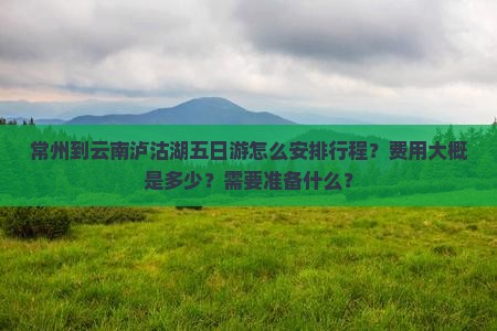 常州到云南泸沽湖五日游怎么安排行程？费用大概是多少？需要准备什么？