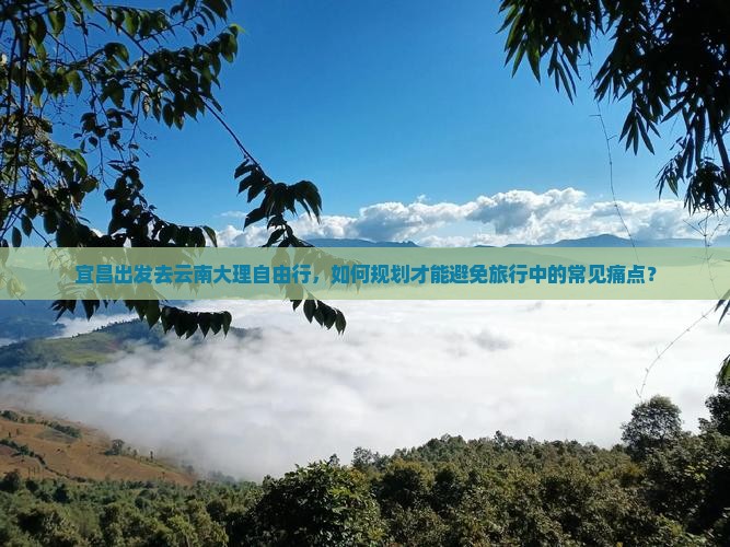 宜昌出发去云南大理自由行，如何规划才能避免旅行中的常见痛点？