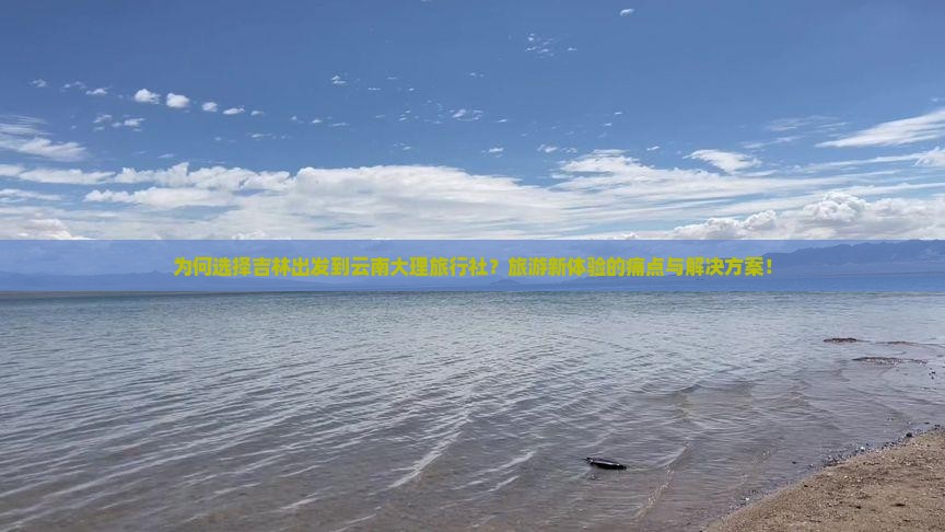 为何选择吉林出发到云南大理旅行社？旅游新体验的痛点与解决方案！