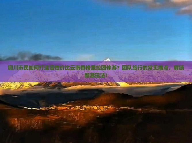 铜川市民如何打造高性价比云南香格里拉团体游？团队旅行的常见痛点，解锁新潮玩法！