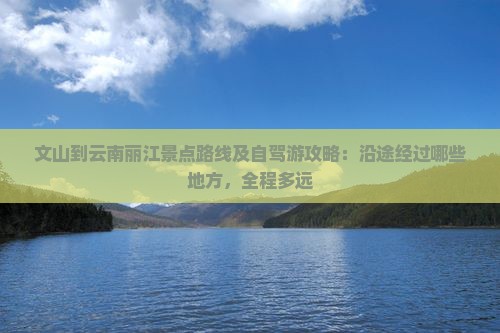 文山到云南丽江景点路线及自驾游攻略：沿途经过哪些地方，全程多远
