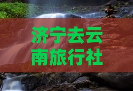 济宁去云南旅行社路线、报价及跟团旅游攻略