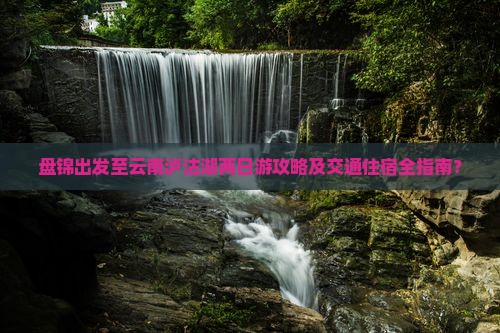 盘锦出发至云南泸沽湖两日游攻略及交通住宿全指南？