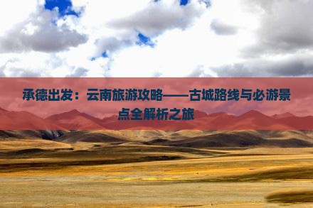 承德出发：云南旅游攻略——古城路线与必游景点全解析之旅