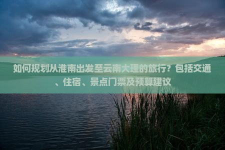 如何规划从淮南出发至云南大理的旅行？包括交通、住宿、景点门票及预算建议