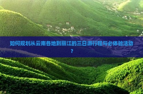 如何规划从云南各地到丽江的三日游行程与必体验活动？