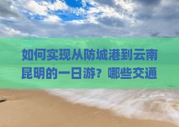 如何实现从防城港到云南昆明的一日游？哪些交通方式可行？有哪些必游景点和美食推荐？