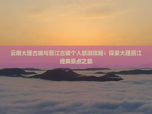 云南大理古城与丽江古城个人旅游攻略：探索大理丽江经典景点之旅
