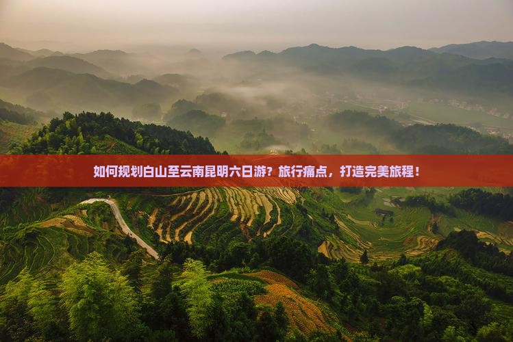 如何规划白山至云南昆明六日游？旅行痛点，打造完美旅程！