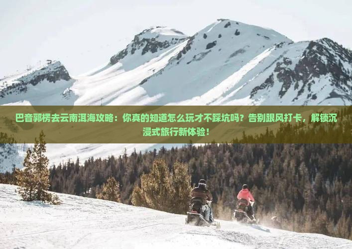 巴音郭楞去云南洱海攻略