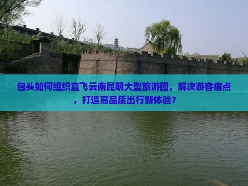 包头如何组织直飞云南昆明大型旅游团，解决游客痛点，打造高品质出行新体验？