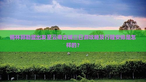 锡林郭勒盟出发至云南古城三日游攻略及行程安排是怎样的？