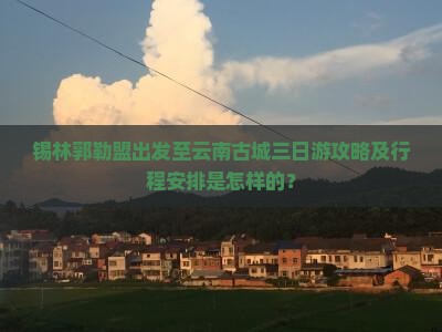锡林郭勒盟出发至云南古城三日游攻略及行程安排是怎样的？