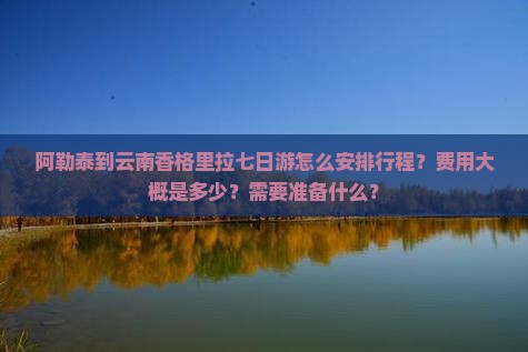 阿勒泰到云南香格里拉七日游怎么安排行程？费用大概是多少？需要准备什么？