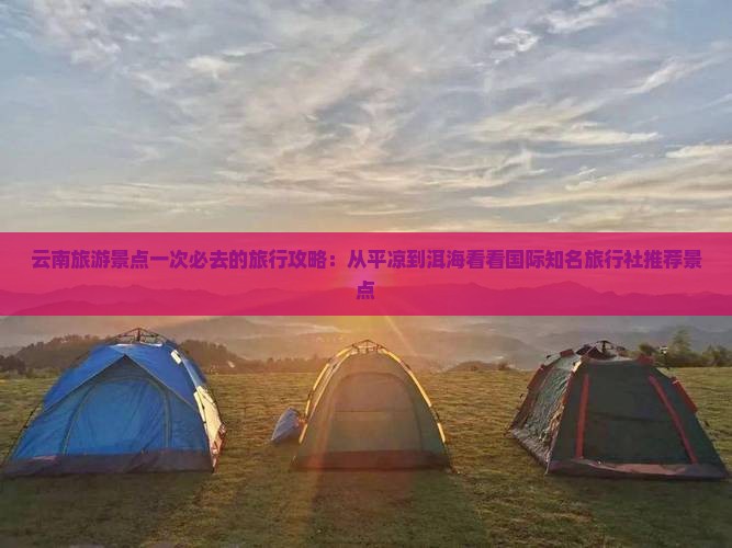 云南旅游景点一次必去的旅行攻略：从平凉到洱海看看国际知名旅行社推荐景点
