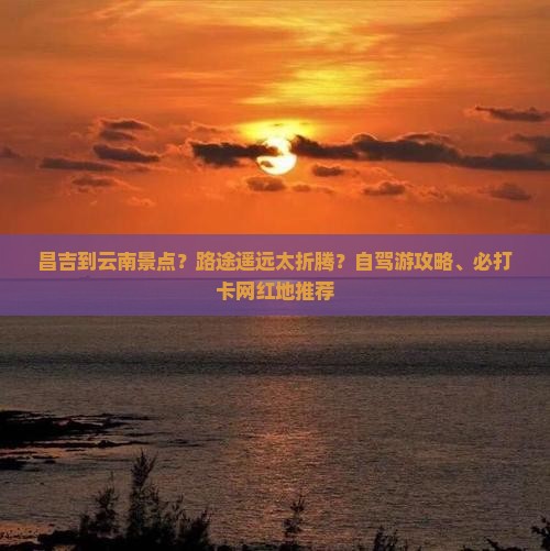 昌吉到云南景点？路途遥远太折腾？自驾游攻略、必打卡网红地推荐