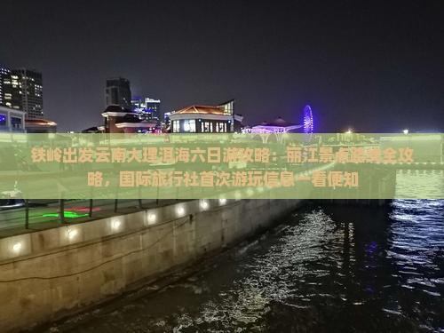 铁岭出发云南大理洱海六日游攻略：丽江景点路线全攻略，国际旅行社首次游玩信息一看便知