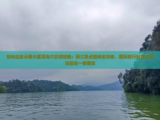 铁岭出发云南大理洱海六日游攻略：丽江景点路线全攻略，国际旅行社首次游玩信息一看便知