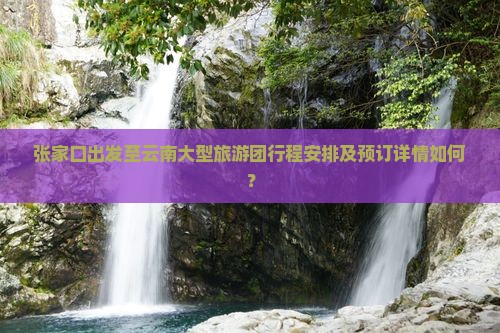 张家口出发至云南大型旅游团行程安排及预订详情如何？